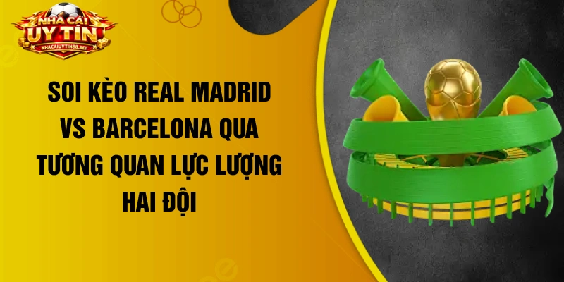 Soi kèo Real Madrid vs Barcelona qua tương quan lực lượng hai đội